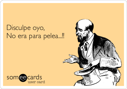 

Disculpe oyo, 
No era para pelea...!!