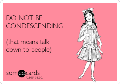 
DO NOT BE 
CONDESCENDING

(that means talk
down to people)