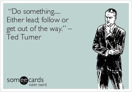  “Do something.....
Either lead; follow or
get out of the way.” –
Ted Turner