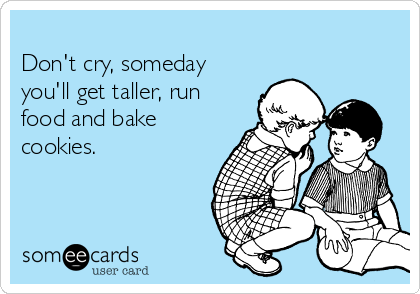 
Don't cry, someday
you'll get taller, run
food and bake
cookies. 