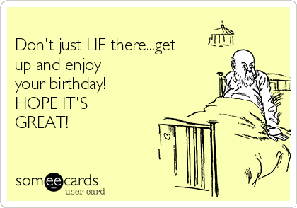 
Don't just LIE there...get
up and enjoy
your birthday!
HOPE IT'S
GREAT!