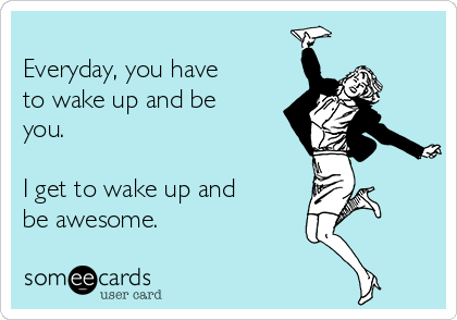 
Everyday, you have
to wake up and be
you.

I get to wake up and
be awesome.