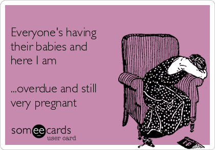 
Everyone's having
their babies and
here I am 

...overdue and still
very pregnant