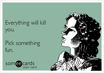 

Everything will kill
you.
 
Pick something
fun.