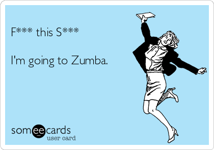 
F*** this S***

I'm going to Zumba. 