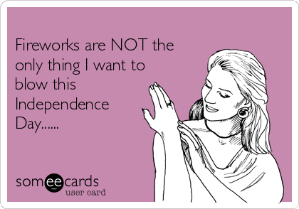 
Fireworks are NOT the
only thing I want to
blow this
Independence
Day...... 