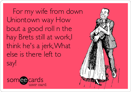    For my wife from down
Uniontown way How
bout a good roll n the
hay Brets still at work,I
think he's a jerk,What
else is there left to
say!