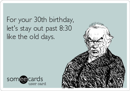 
For your 30th birthday,
let's stay out past 8:30
like the old days.