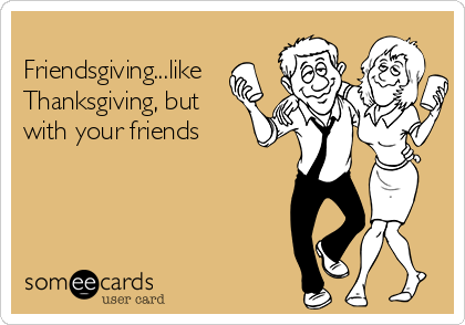 
Friendsgiving...like
Thanksgiving, but
with your friends