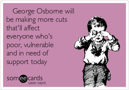    George Osborne will
be making more cuts
that'll affect 
everyone who's
poor, vulnerable
and in need of
support today