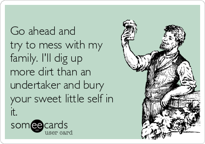 
Go ahead and 
try to mess with my
family. I'll dig up
more dirt than an
undertaker and bury
your sweet little self in
it. 