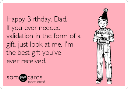 
Happy Birthday, Dad.
If you ever needed
validation in the form of a
gift, just look at me. I'm
the best gift you've
ever received.