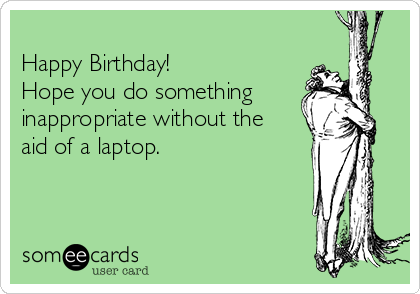 
Happy Birthday!
Hope you do something
inappropriate without the
aid of a laptop.