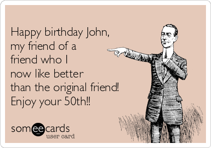 
Happy birthday John,
my friend of a
friend who I
now like better
than the original friend!
Enjoy your 50th!!