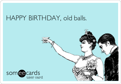 
HAPPY BIRTHDAY, old balls.