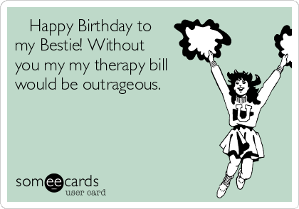    Happy Birthday to
my Bestie! Without
you my my therapy bill
would be outrageous.