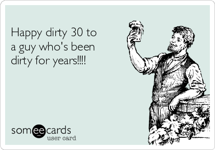 
Happy dirty 30 to 
a guy who's been
dirty for years!!!! 
