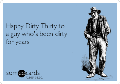 

Happy Dirty Thirty to
a guy who's been dirty
for years