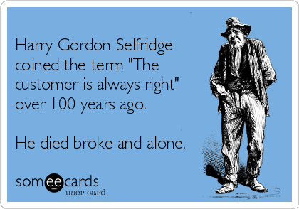 
Harry Gordon Selfridge
coined the term "The
customer is always right"
over 100 years ago.

He died broke and alone.