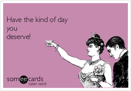 
Have the kind of day
you
deserve!
