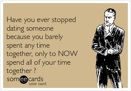 
Have you ever stopped
dating someone
because you barely
spent any time
together, only to NOW
spend all of your time
together ?