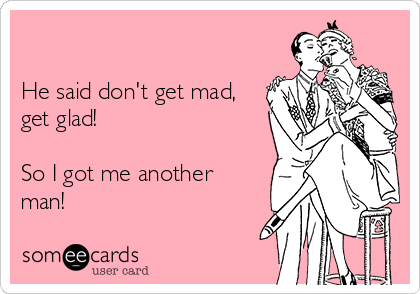 

He said don't get mad,
get glad!

So I got me another
man!