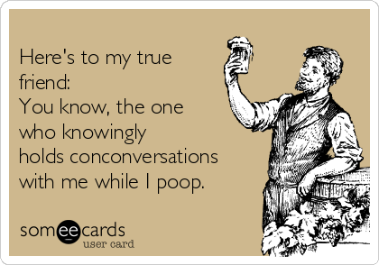 
Here's to my true
friend:                  
You know, the one
who knowingly
holds conconversations
with me while I poop.