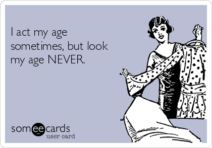 
I act my age
sometimes, but look
my age NEVER.