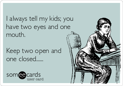 
I always tell my kids; you
have two eyes and one
mouth.

Keep two open and
one closed......