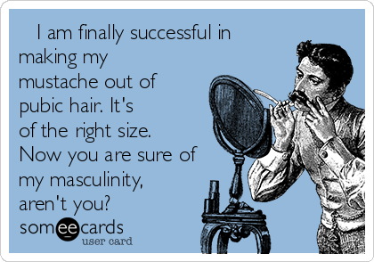    I am finally successful in
making my
mustache out of
pubic hair. It's
of the right size.
Now you are sure of
my masculinity,
aren't you?