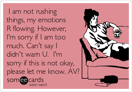  I am not rushing
things, my emotions
R flowing. However,
I'm sorry if I am too
much. Can't say I
didn't warn U.  I'm
sorry if this is not okay,
please let me know. AV?