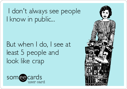  I don't always see people
I know in public...


But when I do, I see at
least 5 people and
look like crap