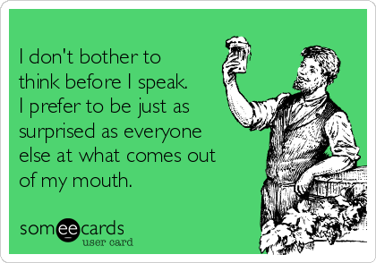 
I don't bother to
think before I speak.
I prefer to be just as
surprised as everyone
else at what comes out
of my mouth.