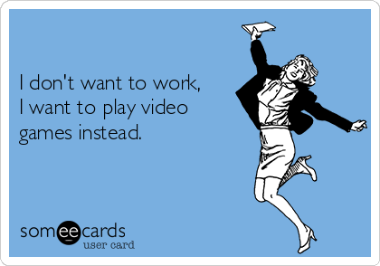 

I don't want to work,
I want to play video
games instead.