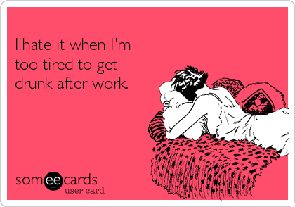 
I hate it when I'm
too tired to get
drunk after work. 