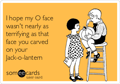 
I hope my O face
wasn't nearly as
terrifying as that
face you carved
on your
Jack-o-lantern