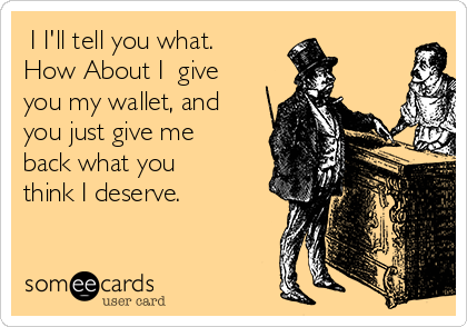  I I'll tell you what.
How About I  give
you my wallet, and
you just give me
back what you
think I deserve.