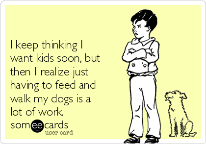 

I keep thinking I
want kids soon, but
then I realize just
having to feed and
walk my dogs is a
lot of work. 