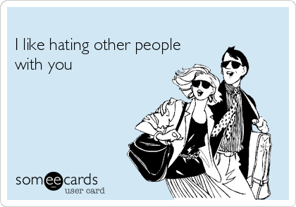         
I like hating other people  
with you