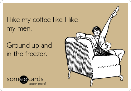 
I like my coffee like I like
my men.

Ground up and
in the freezer.