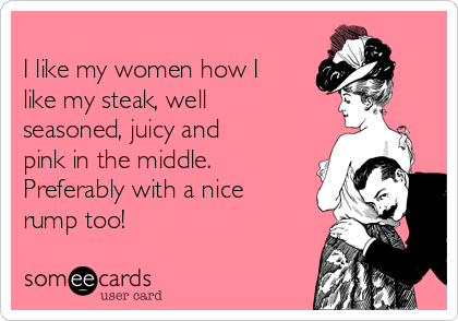 
I like my women how I
like my steak, well
seasoned, juicy and
pink in the middle.
Preferably with a nice
rump too! 