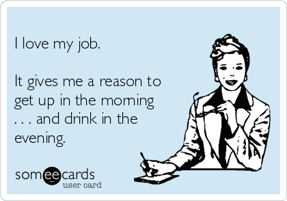 
I love my job. 

It gives me a reason to
get up in the morning
. . . and drink in the
evening.