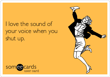 

I love the sound of
your voice when you
shut up.