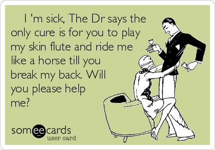     I 'm sick, The Dr says the
only cure is for you to play
my skin flute and ride me
like a horse till you
break my back. Will
you please help
me?