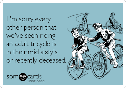 
I 'm sorry every
other person that
we've seen riding 
an adult tricycle is
in their mid sixty's
or recently deceased.
