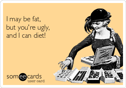 
I may be fat,
but you're ugly,
and I can diet!