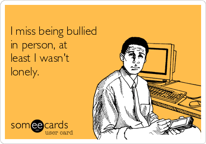 
I miss being bullied
in person, at
least I wasn't
lonely.