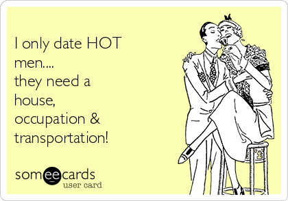 
I only date HOT
men....
they need a
house,
occupation &
transportation!
