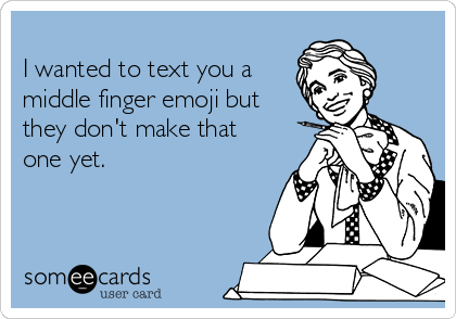 
I wanted to text you a
middle finger emoji but
they don't make that
one yet.