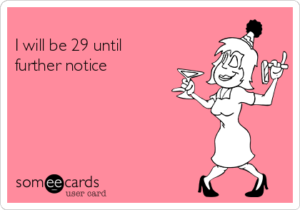 
I will be 29 until
further notice